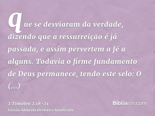 que se desviaram da verdade, dizendo que a ressurreição é já passada, e assim pervertem a fé a alguns.Todavia o firme fundamento de Deus permanece, tendo este s