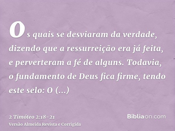 os quais se desviaram da verdade, dizendo que a ressurreição era já feita, e perverteram a fé de alguns.Todavia, o fundamento de Deus fica firme, tendo este sel