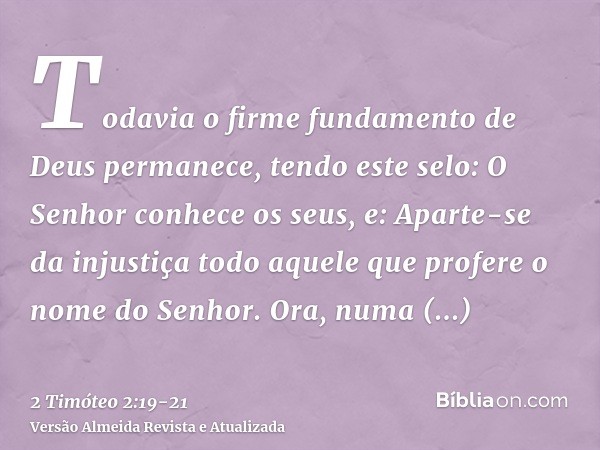 Todavia o firme fundamento de Deus permanece, tendo este selo: O Senhor conhece os seus, e: Aparte-se da injustiça todo aquele que profere o nome do Senhor.Ora,