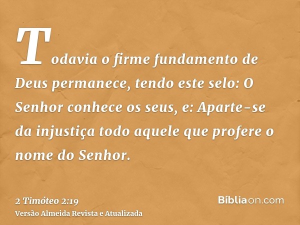 Todavia o firme fundamento de Deus permanece, tendo este selo: O Senhor conhece os seus, e: Aparte-se da injustiça todo aquele que profere o nome do Senhor.