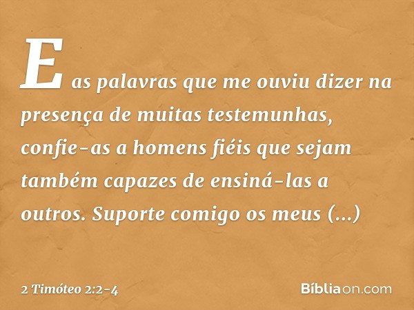 E as palavras que me ouviu dizer na presença de muitas testemunhas, confie-as a homens fiéis que sejam também capazes de ensiná-las a outros. Suporte comigo os 