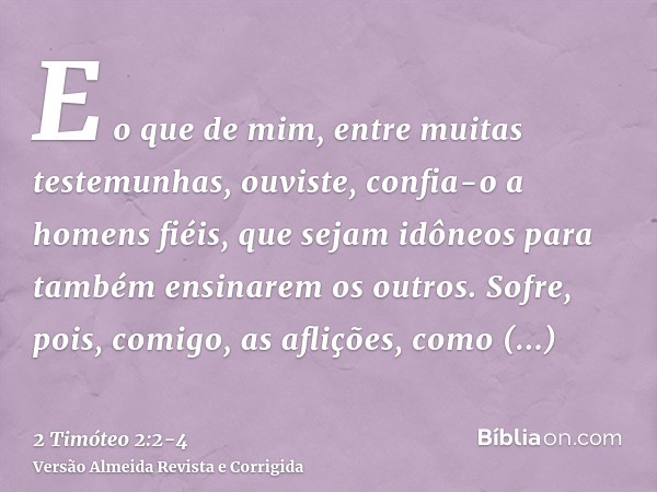 E o que de mim, entre muitas testemunhas, ouviste, confia-o a homens fiéis, que sejam idôneos para também ensinarem os outros.Sofre, pois, comigo, as aflições, 