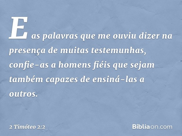 E as palavras que me ouviu dizer na presença de muitas testemunhas, confie-as a homens fiéis que sejam também capazes de ensiná-las a outros. -- 2 Timóteo 2:2