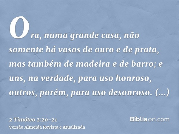 Ora, numa grande casa, não somente há vasos de ouro e de prata, mas também de madeira e de barro; e uns, na verdade, para uso honroso, outros, porém, para uso d