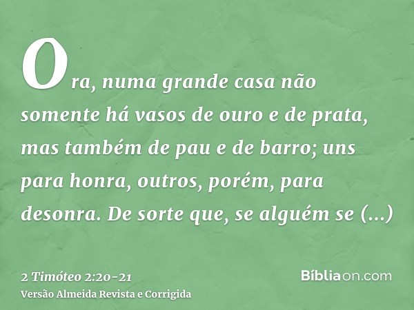 Ora, numa grande casa não somente há vasos de ouro e de prata, mas também de pau e de barro; uns para honra, outros, porém, para desonra.De sorte que, se alguém