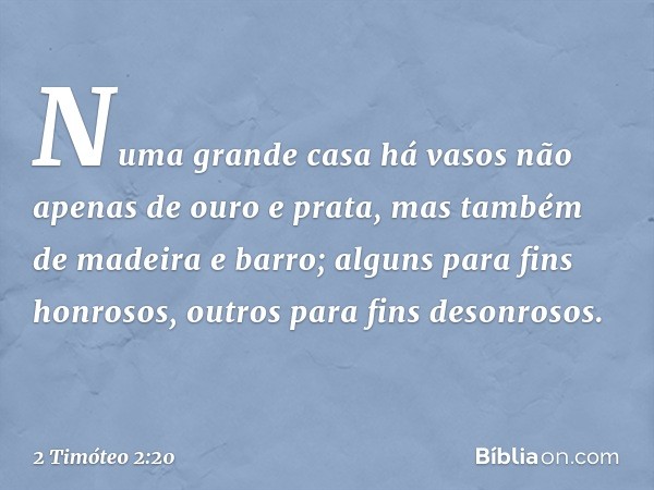 Numa grande casa há vasos não apenas de ouro e prata, mas também de madeira e barro; alguns para fins honrosos, outros para fins desonrosos. -- 2 Timóteo 2:20