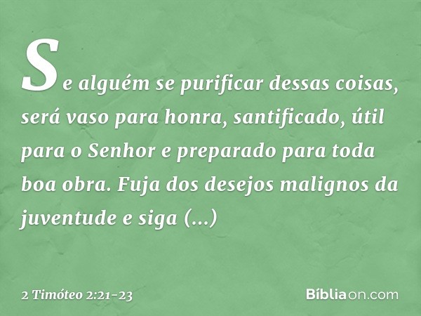 Se alguém se purificar dessas coisas, será vaso para honra, santificado, útil para o Senhor e preparado para toda boa obra. Fuja dos desejos malignos da juventu