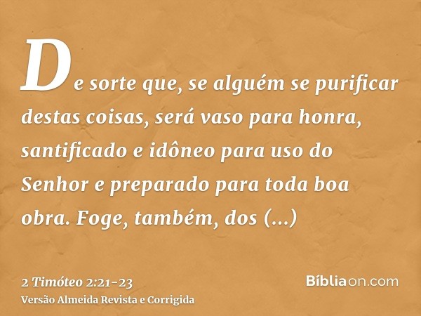 De sorte que, se alguém se purificar destas coisas, será vaso para honra, santificado e idôneo para uso do Senhor e preparado para toda boa obra.Foge, também, d