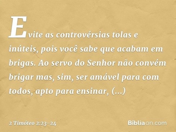 Evite as controvérsias tolas e inúteis, pois você sabe que acabam em brigas. Ao servo do Senhor não convém brigar mas, sim, ser amável para com todos, apto para