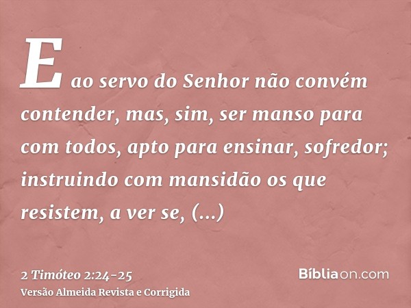 E ao servo do Senhor não convém contender, mas, sim, ser manso para com todos, apto para ensinar, sofredor;instruindo com mansidão os que resistem, a ver se, po