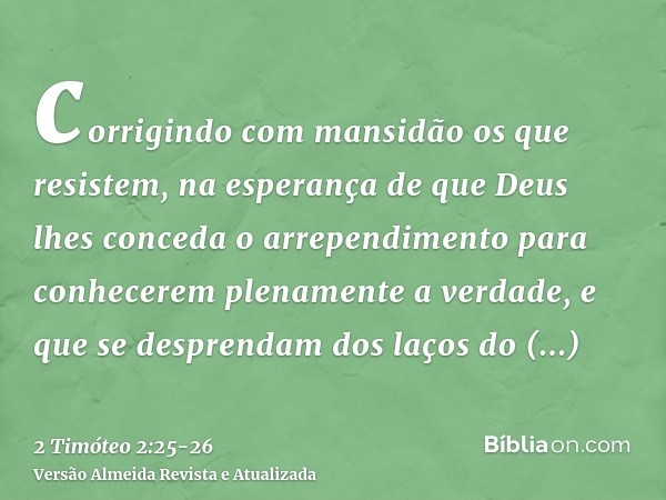 corrigindo com mansidão os que resistem, na esperança de que Deus lhes conceda o arrependimento para conhecerem plenamente a verdade,e que se desprendam dos laç