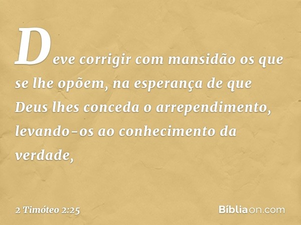 Deve corrigir com mansidão os que se lhe opõem, na esperança de que Deus lhes conceda o arrependimento, levando-os ao conhecimento da verdade, -- 2 Timóteo 2:25