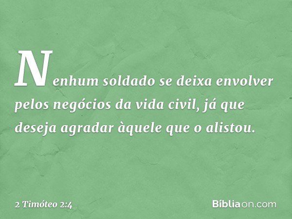 Nenhum soldado se deixa envolver pelos negócios da vida civil, já que deseja agradar àquele que o alistou. -- 2 Timóteo 2:4