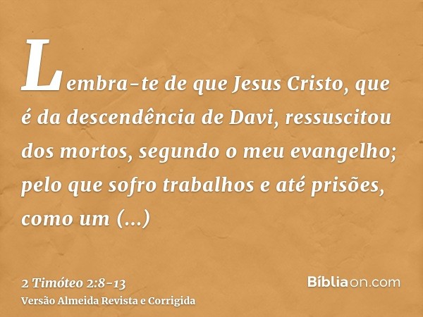 Lembra-te de que Jesus Cristo, que é da descendência de Davi, ressuscitou dos mortos, segundo o meu evangelho;pelo que sofro trabalhos e até prisões, como um ma