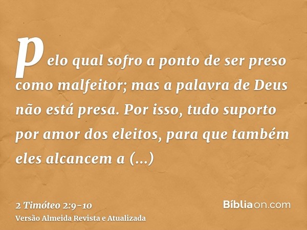 pelo qual sofro a ponto de ser preso como malfeitor; mas a palavra de Deus não está presa.Por isso, tudo suporto por amor dos eleitos, para que também eles alca