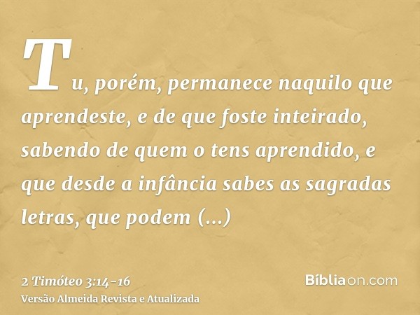 Tu, porém, permanece naquilo que aprendeste, e de que foste inteirado, sabendo de quem o tens aprendido,e que desde a infância sabes as sagradas letras, que pod