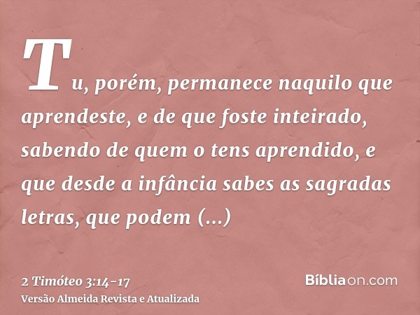 Tu, porém, permanece naquilo que aprendeste, e de que foste inteirado, sabendo de quem o tens aprendido,e que desde a infância sabes as sagradas letras, que pod