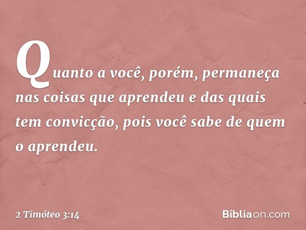 Quanto a você, porém, permaneça nas coisas que aprendeu e das quais tem convicção, pois você sabe de quem o aprendeu. -- 2 Timóteo 3:14