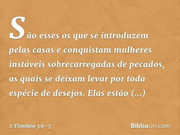 São esses os que se introduzem pelas casas e conquistam mulheres instáveis sobrecarregadas de pecados, as quais se deixam levar por toda espécie de desejos. Ela