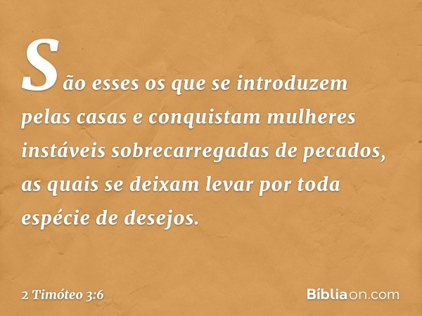 São esses os que se introduzem pelas casas e conquistam mulheres instáveis sobrecarregadas de pecados, as quais se deixam levar por toda espécie de desejos. -- 