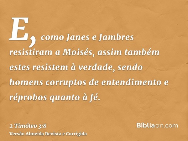 E, como Janes e Jambres resistiram a Moisés, assim também estes resistem à verdade, sendo homens corruptos de entendimento e réprobos quanto à fé.