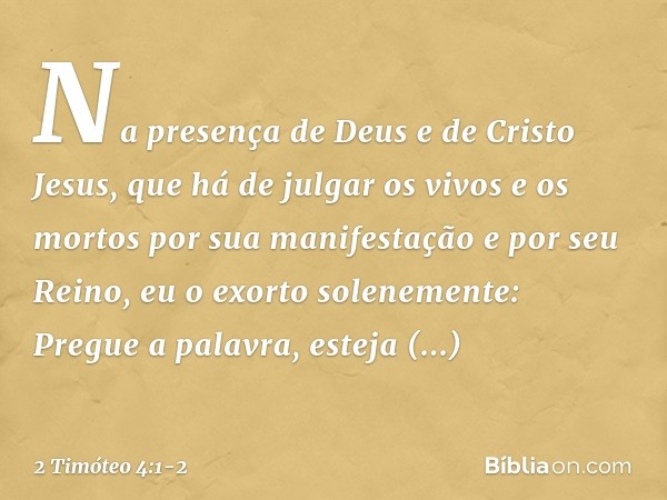 Na presença de Deus e de Cristo Jesus, que há de julgar os vivos e os mortos por sua manifestação e por seu Reino, eu o exorto solenemente: Pregue a palavra, es