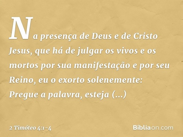 Na presença de Deus e de Cristo Jesus, que há de julgar os vivos e os mortos por sua manifestação e por seu Reino, eu o exorto solenemente: Pregue a palavra, es