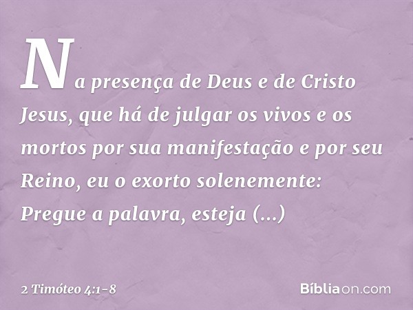 Na presença de Deus e de Cristo Jesus, que há de julgar os vivos e os mortos por sua manifestação e por seu Reino, eu o exorto solenemente: Pregue a palavra, es