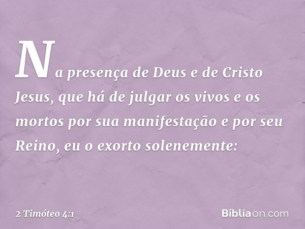 Na presença de Deus e de Cristo Jesus, que há de julgar os vivos e os mortos por sua manifestação e por seu Reino, eu o exorto solenemente: -- 2 Timóteo 4:1