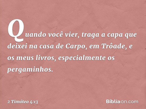 Quando você vier, traga a capa que deixei na casa de Carpo, em Trôade, e os meus livros, especialmente os pergaminhos. -- 2 Timóteo 4:13