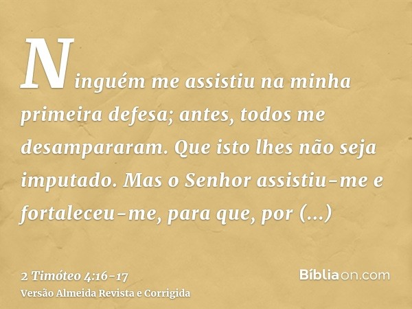 Ninguém me assistiu na minha primeira defesa; antes, todos me desampararam. Que isto lhes não seja imputado.Mas o Senhor assistiu-me e fortaleceu-me, para que, 