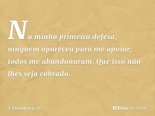 Na minha primeira defesa, ninguém apareceu para me apoiar; todos me abandonaram. Que isso não lhes seja cobrado. -- 2 Timóteo 4:16