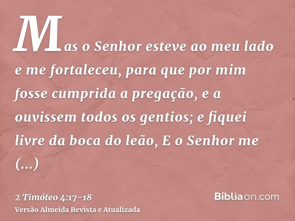 Mas o Senhor esteve ao meu lado e me fortaleceu, para que por mim fosse cumprida a pregação, e a ouvissem todos os gentios; e fiquei livre da boca do leão,E o S