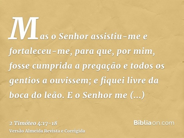 Mas o Senhor assistiu-me e fortaleceu-me, para que, por mim, fosse cumprida a pregação e todos os gentios a ouvissem; e fiquei livre da boca do leão.E o Senhor 