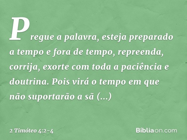 Pregue a palavra, esteja preparado a tempo e fora de tempo, repreenda, corrija, exorte com toda a paciência e doutrina. Pois virá o tempo em que não suportarão 