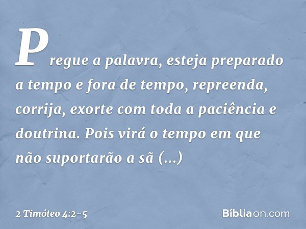 Pregue a palavra, esteja preparado a tempo e fora de tempo, repreenda, corrija, exorte com toda a paciência e doutrina. Pois virá o tempo em que não suportarão
