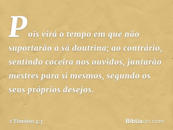 Pois virá o tempo em que não suportarão a sã doutrina; ao contrário, sentindo coceira nos ouvidos, juntarão mestres para si mesmos, segundo os seus próprios des