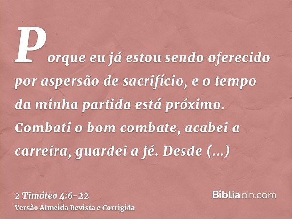 Porque eu já estou sendo oferecido por aspersão de sacrifício, e o tempo da minha partida está próximo.Combati o bom combate, acabei a carreira, guardei a fé.De