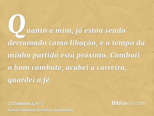 Quanto a mim, já estou sendo derramado como libação, e o tempo da minha partida está próximo.Combati o bom combate, acabei a carreira, guardei a fé.