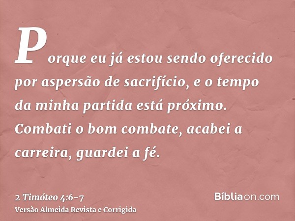 Porque eu já estou sendo oferecido por aspersão de sacrifício, e o tempo da minha partida está próximo.Combati o bom combate, acabei a carreira, guardei a fé.