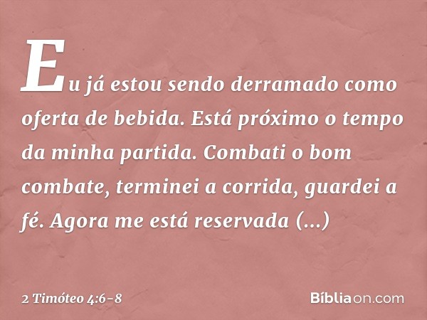 Eu já estou sendo derramado como oferta de bebida. Está próximo o tempo da minha partida. Combati o bom combate, terminei a corrida, guardei a fé. Agora me está