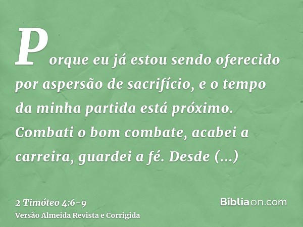 Porque eu já estou sendo oferecido por aspersão de sacrifício, e o tempo da minha partida está próximo.Combati o bom combate, acabei a carreira, guardei a fé.De