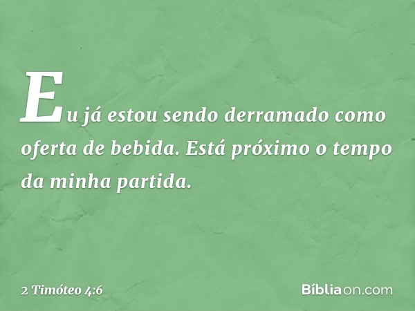 Eu já estou sendo derramado como oferta de bebida. Está próximo o tempo da minha partida. -- 2 Timóteo 4:6