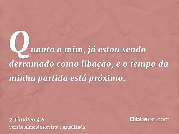 Quanto a mim, já estou sendo derramado como libação, e o tempo da minha partida está próximo.