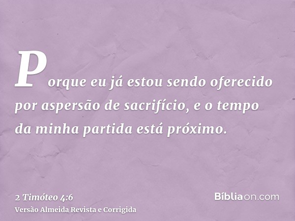 Porque eu já estou sendo oferecido por aspersão de sacrifício, e o tempo da minha partida está próximo.
