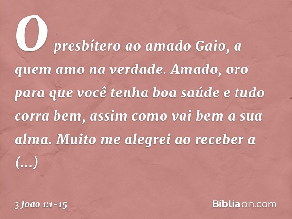 O presbítero
ao amado Gaio, a quem amo na verdade. Amado, oro para que você tenha boa saúde e tudo corra bem, assim como vai bem a sua alma. Muito me alegrei ao