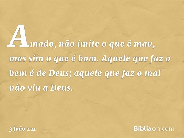 Amado, não imite o que é mau, mas sim o que é bom. Aquele que faz o bem é de Deus; aquele que faz o mal não viu a Deus. -- 3 João 1:11