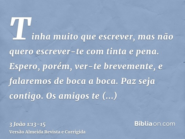 Tinha muito que escrever, mas não quero escrever-te com tinta e pena.Espero, porém, ver-te brevemente, e falaremos de boca a boca.Paz seja contigo. Os amigos te