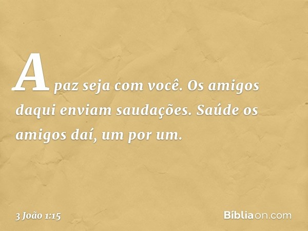 A paz seja com você. Os amigos daqui enviam saudações. Saúde os amigos daí, um por um. -- 3 João 1:15