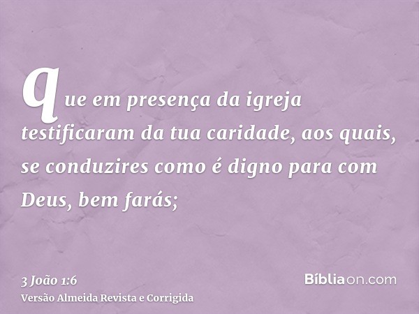 que em presença da igreja testificaram da tua caridade, aos quais, se conduzires como é digno para com Deus, bem farás;
